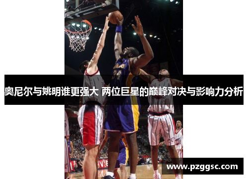奥尼尔与姚明谁更强大 两位巨星的巅峰对决与影响力分析