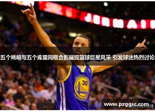 五个姚明与五个库里同框合影展现篮球巨星风采 引发球迷热烈讨论