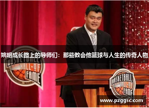 姚明成长路上的导师们：那些教会他篮球与人生的传奇人物