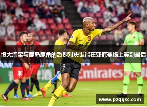 恒大淘宝与鹿岛鹿角的激烈对决谁能在亚冠赛场上笑到最后