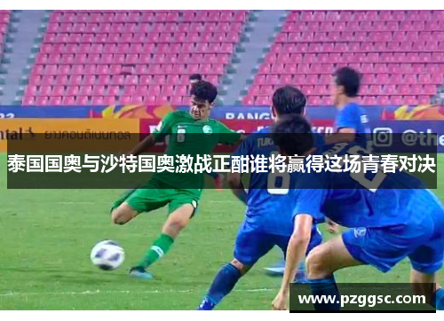 泰国国奥与沙特国奥激战正酣谁将赢得这场青春对决